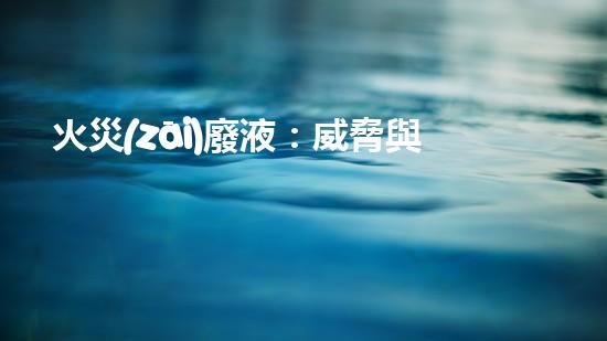 火災(zāi)廢液：威脅與挑戰(zhàn)，我們能否找到解決之道？